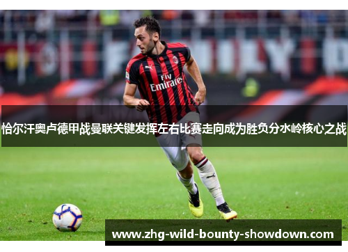 恰尔汗奥卢德甲战曼联关键发挥左右比赛走向成为胜负分水岭核心之战