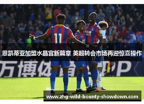 恩凯蒂亚加盟水晶宫新篇章 英超转会市场再迎惊喜操作