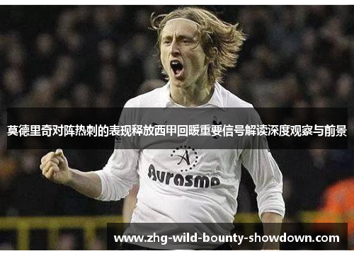 莫德里奇对阵热刺的表现释放西甲回暖重要信号解读深度观察与前景