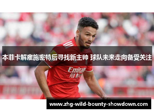 本菲卡解雇施密特后寻找新主帅 球队未来走向备受关注