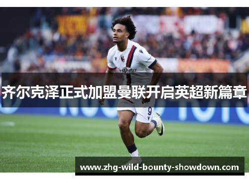 齐尔克泽正式加盟曼联开启英超新篇章 齐尔克泽正式加盟曼联开启英超新篇章