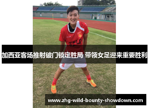 加西亚客场推射破门锁定胜局 带领女足迎来重要胜利 加西亚客场推射破门锁定胜局 带领女足迎来重要胜利