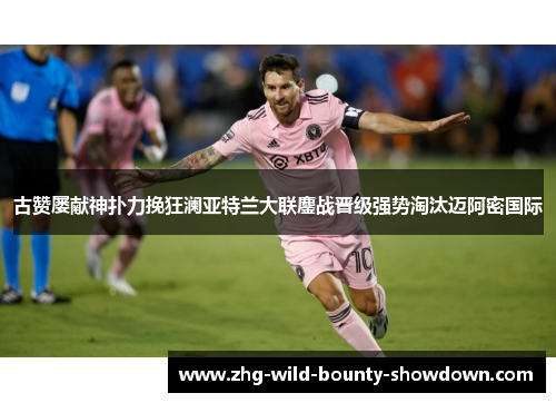 古赞屡献神扑力挽狂澜亚特兰大联鏖战晋级强势淘汰迈阿密国际 古赞屡献神扑力挽狂澜亚特兰大联鏖战晋级强势淘汰迈阿密国际
