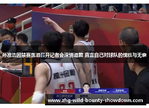 孙准浩因禁赛落泪召开记者会深情道歉 直言自己对球队的愧疚与无奈